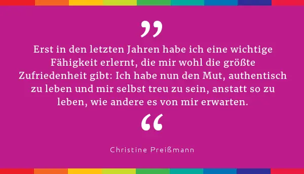 "Erst in den letzten Jahren habe ich eine wichtige Fähigkeit erlernt, die mir wohl die größte Zufriedenheit gibt: Ich habe nun den Mut, authentisch zu leben und mir selbst treu zu sein, anstatt so zu leben, wie andere es von mir erwarten." Christine Preißmann